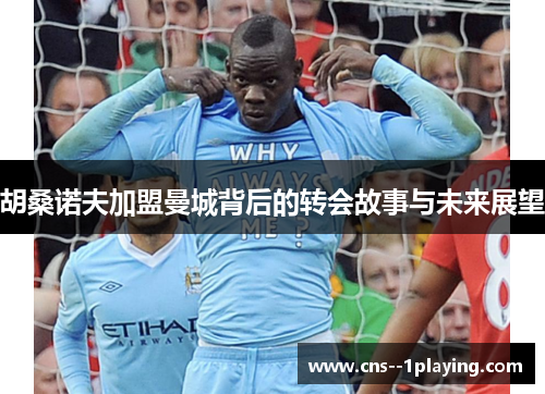 胡桑诺夫加盟曼城背后的转会故事与未来展望 胡桑诺夫加盟曼城背后的转会故事与未来展望