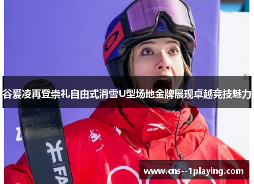 谷爱凌再登崇礼自由式滑雪U型场地金牌展现卓越竞技魅力