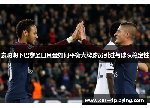 豪购潮下巴黎圣日耳曼如何平衡大牌球员引进与球队稳定性