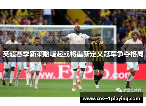 英超赛季新策略崛起或将重新定义冠军争夺格局