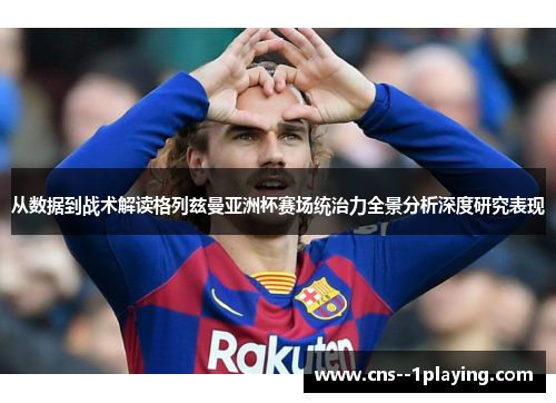 从数据到战术解读格列兹曼亚洲杯赛场统治力全景分析深度研究表现 从数据到战术解读格列兹曼亚洲杯赛场统治力全景分析深度研究表现