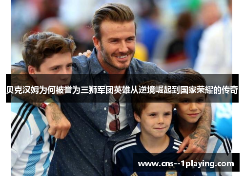 贝克汉姆为何被誉为三狮军团英雄从逆境崛起到国家荣耀的传奇