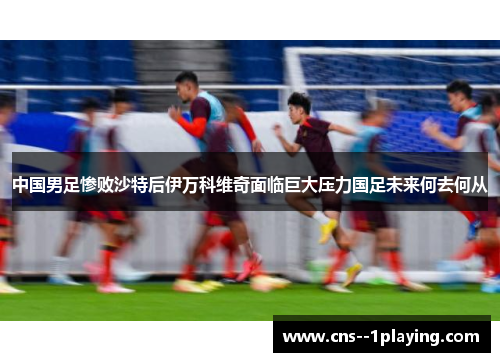 中国男足惨败沙特后伊万科维奇面临巨大压力国足未来何去何从 中国男足惨败沙特后伊万科维奇面临巨大压力国足未来何去何从