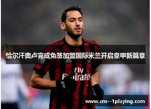恰尔汗奥卢完成免签加盟国际米兰开启意甲新篇章