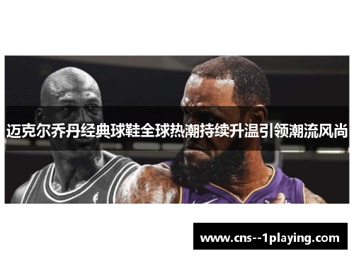 迈克尔乔丹经典球鞋全球热潮持续升温引领潮流风尚