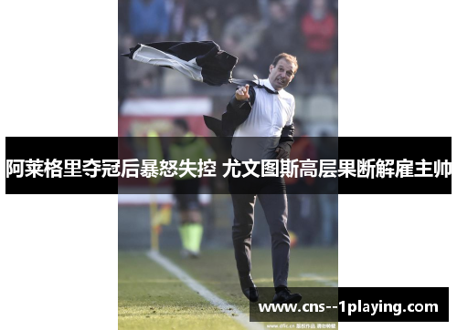 阿莱格里夺冠后暴怒失控 尤文图斯高层果断解雇主帅