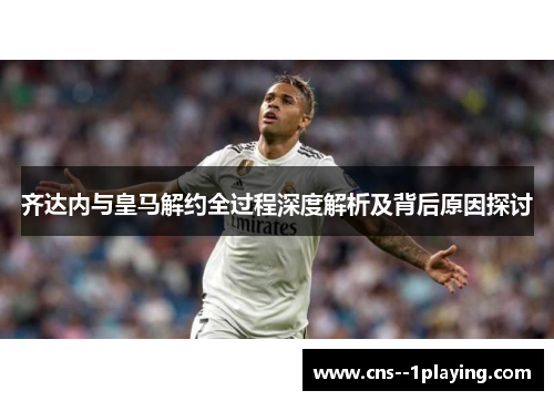 齐达内与皇马解约全过程深度解析及背后原因探讨